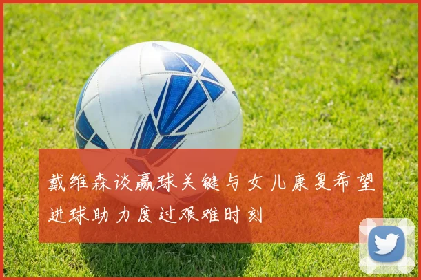 戴维森谈赢球关键与女儿康复希望进球助力度过艰难时刻